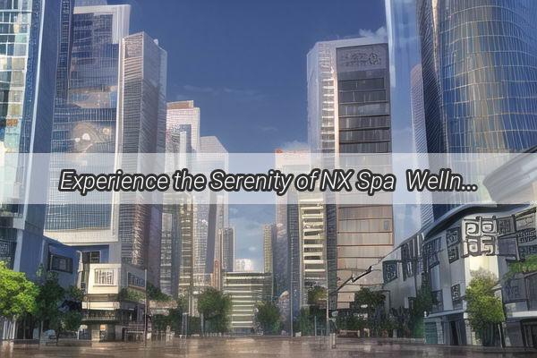 Experience the Serenity of NX Spa  Wellness Center in the Heart of Guangzhou